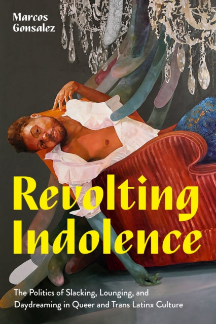 Revolting Indolence : The Politics of Slacking, Lounging, and Daydreaming in Queer and Trans Latinx Culture