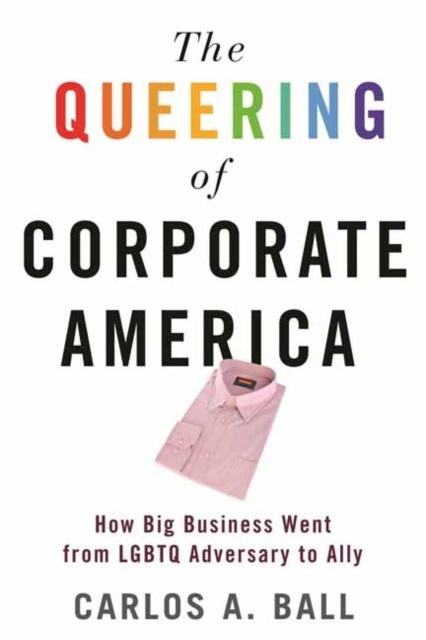 The Queering of Corporate America : How Big Business Went from LGBT Adversary to Ally by Carlos A. Ball